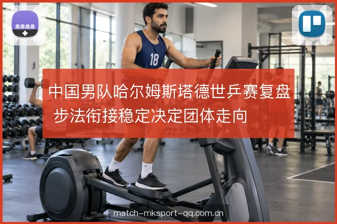 中国男队哈尔姆斯塔德世乒赛复盘 步法衔接稳定决定团体走向